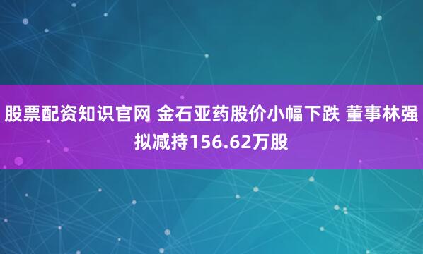 股票配资知识官网 金石亚药股价小幅下跌 董事林强拟减持156.62万股