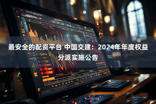 最安全的配资平台 中国交建：2024年年度权益分派实施公告