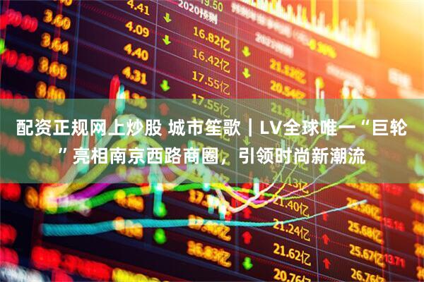 配资正规网上炒股 城市笙歌｜LV全球唯一“巨轮”亮相南京西路商圈，引领时尚新潮流