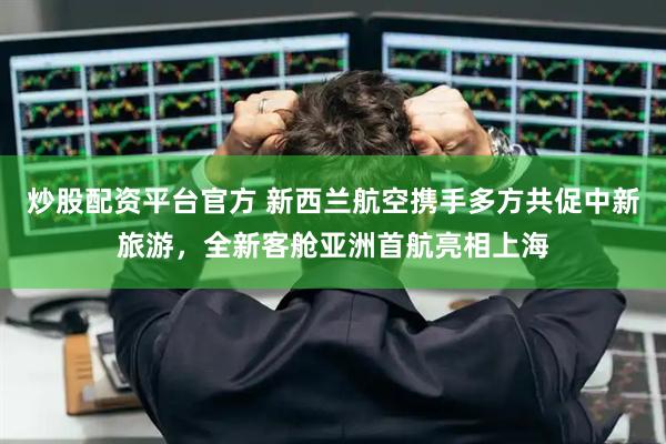 炒股配资平台官方 新西兰航空携手多方共促中新旅游，全新客舱亚洲首航亮相上海