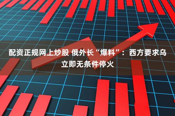 配资正规网上炒股 俄外长“爆料”：西方要求乌立即无条件停火