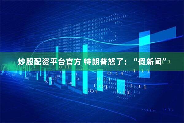 炒股配资平台官方 特朗普怒了：“假新闻”