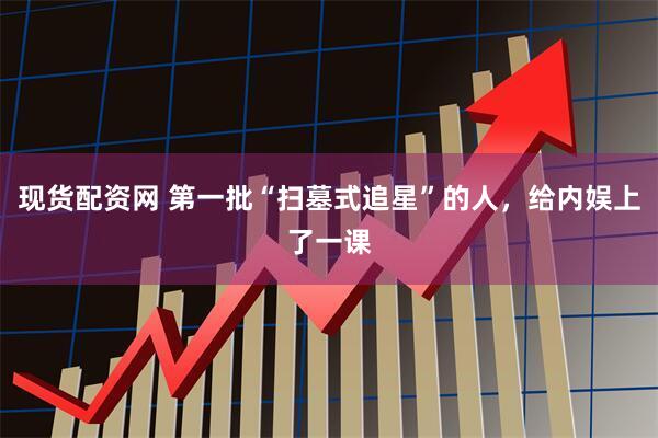 现货配资网 第一批“扫墓式追星”的人，给内娱上了一课