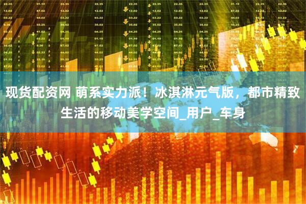 现货配资网 萌系实力派！冰淇淋元气版，都市精致生活的移动美学空间_用户_车身