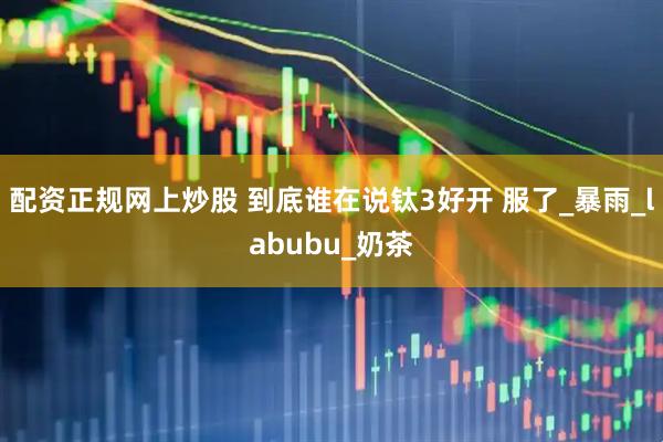 配资正规网上炒股 到底谁在说钛3好开 服了_暴雨_labubu_奶茶