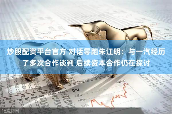 炒股配资平台官方 对话零跑朱江明：与一汽经历了多次合作谈判 后续资本合作仍在探讨