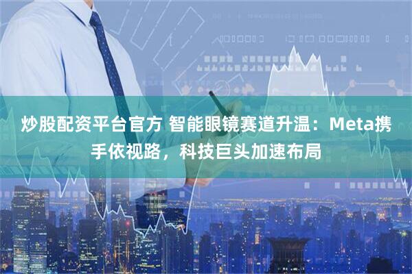炒股配资平台官方 智能眼镜赛道升温：Meta携手依视路，科技巨头加速布局