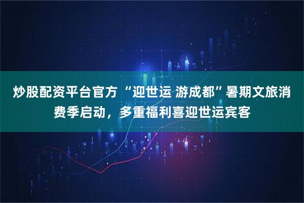 炒股配资平台官方 “迎世运 游成都”暑期文旅消费季启动，多重福利喜迎世运宾客