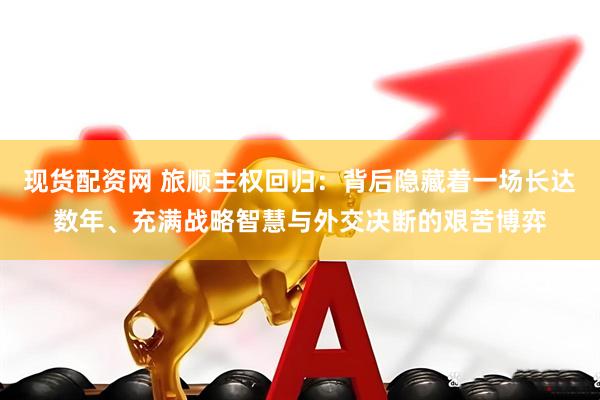 现货配资网 旅顺主权回归：背后隐藏着一场长达数年、充满战略智慧与外交决断的艰苦博弈