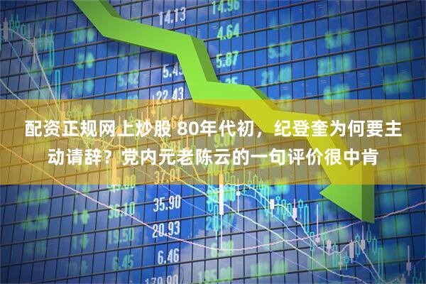 配资正规网上炒股 80年代初，纪登奎为何要主动请辞？党内元老陈云的一句评价很中肯