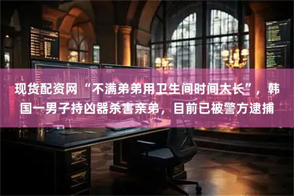 现货配资网 “不满弟弟用卫生间时间太长”,韩国一男子持凶器杀害亲弟,目前已被警方逮捕