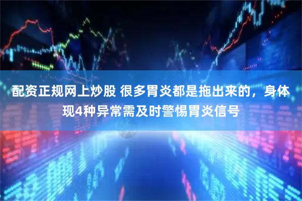 配资正规网上炒股 很多胃炎都是拖出来的，身体现4种异常需及时警惕胃炎信号