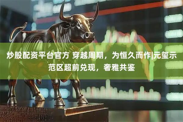 炒股配资平台官方 穿越周期，为恒久而作|元玺示范区超前兑现，奢雅共鉴
