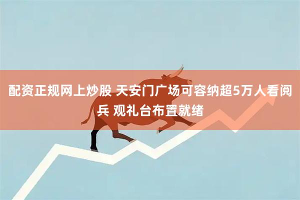 配资正规网上炒股 天安门广场可容纳超5万人看阅兵 观礼台布置就绪