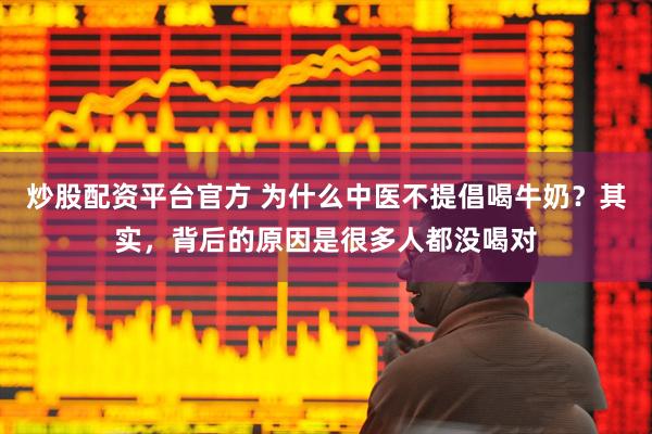 炒股配资平台官方 为什么中医不提倡喝牛奶？其实，背后的原因是很多人都没喝对