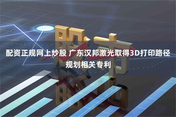 配资正规网上炒股 广东汉邦激光取得3D打印路径规划相关专利