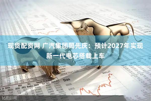 现货配资网 广汽集团閤先庆：预计2027年实现新一代电芯搭载上车