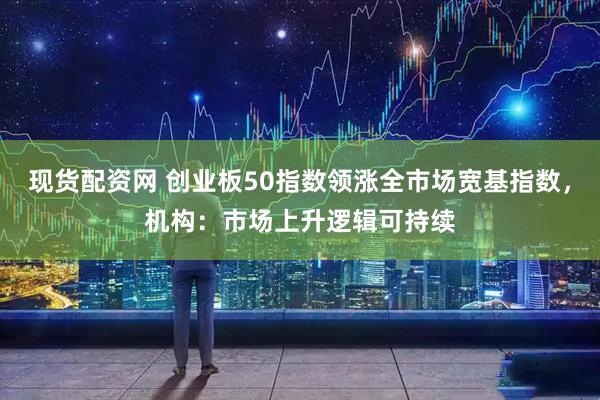 现货配资网 创业板50指数领涨全市场宽基指数，机构：市场上升逻辑可持续