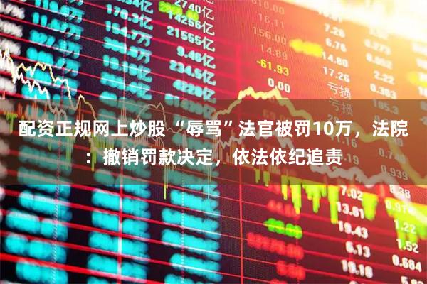 配资正规网上炒股 “辱骂”法官被罚10万，法院：撤销罚款决定，依法依纪追责