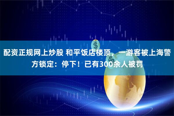 配资正规网上炒股 和平饭店楼顶，一游客被上海警方锁定：停下！已有300余人被罚