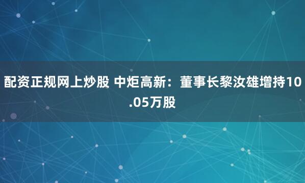 配资正规网上炒股 中炬高新：董事长黎汝雄增持10.05万股
