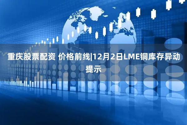 重庆股票配资 价格前线|12月2日LME铜库存异动提示