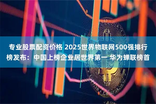 专业股票配资价格 2025世界物联网500强排行榜发布：中国上榜企业居世界第一 华为蝉联榜首