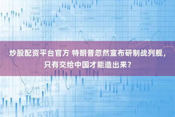 炒股配资平台官方 特朗普忽然宣布研制战列舰，只有交给中国才能造出来？