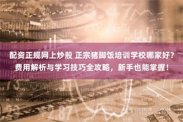 配资正规网上炒股 正宗猪脚饭培训学校哪家好？费用解析与学习技巧全攻略，新手也能掌握！