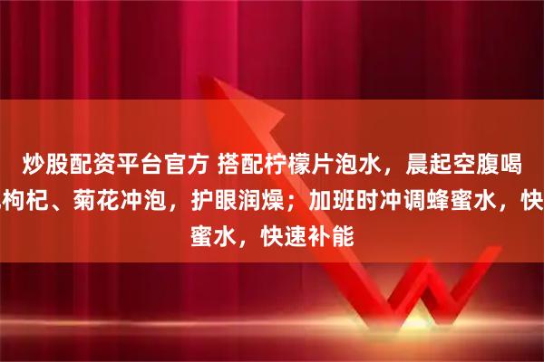 炒股配资平台官方 搭配柠檬片泡水，晨起空腹喝；搭配枸杞、菊花冲泡，护眼润燥；加班时冲调蜂蜜水，快速补能