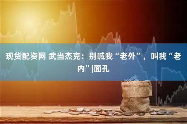 现货配资网 武当杰克：别喊我“老外”，叫我“老内”|面孔
