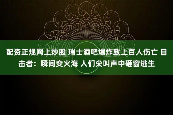 配资正规网上炒股 瑞士酒吧爆炸致上百人伤亡 目击者：瞬间变火海 人们尖叫声中砸窗逃生