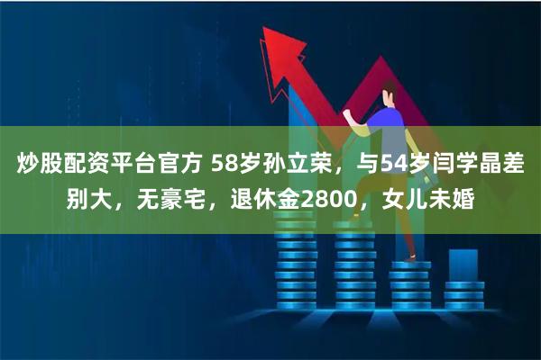 炒股配资平台官方 58岁孙立荣，与54岁闫学晶差别大，无豪宅，退休金2800，女儿未婚