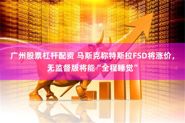 广州股票杠杆配资 马斯克称特斯拉FSD将涨价，无监督版将能“全程睡觉”