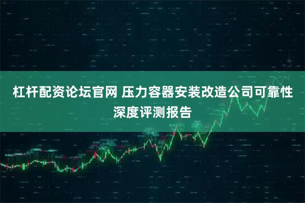 杠杆配资论坛官网 压力容器安装改造公司可靠性深度评测报告