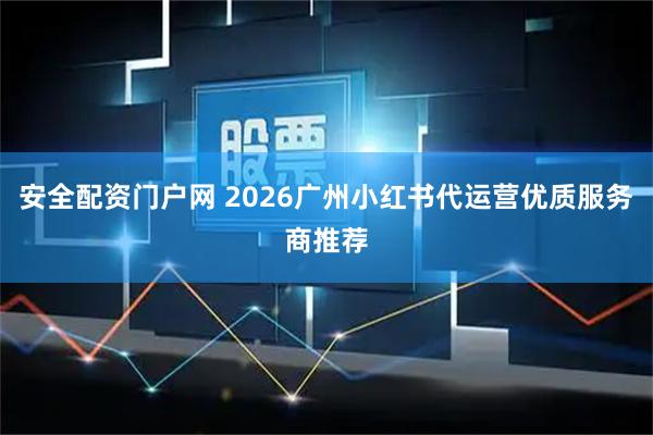 安全配资门户网 2026广州小红书代运营优质服务商推荐