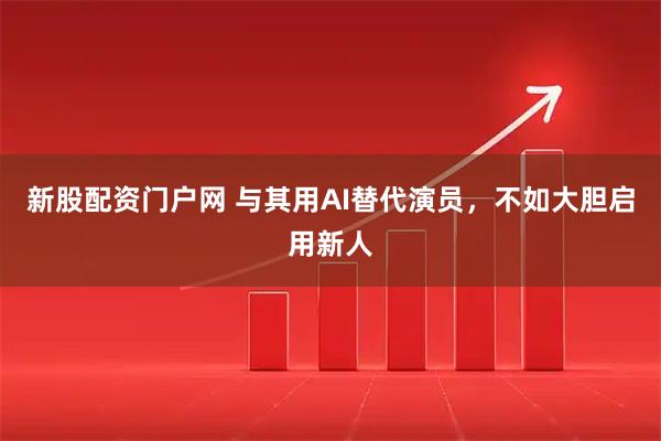 新股配资门户网 与其用AI替代演员，不如大胆启用新人