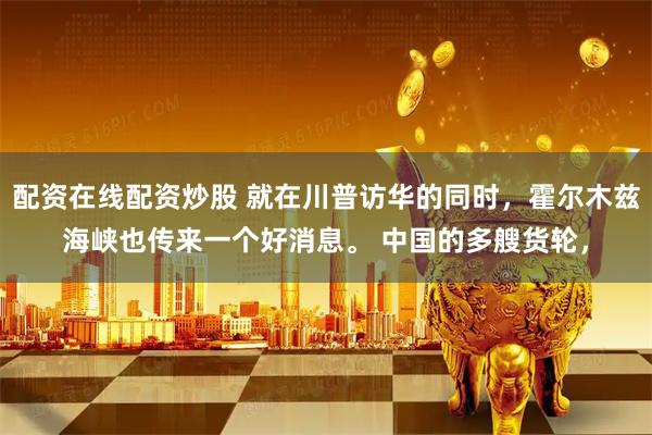 配资在线配资炒股 就在川普访华的同时，霍尔木兹海峡也传来一个好消息。 中国的多艘货轮，