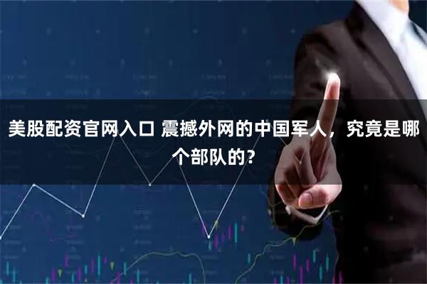 美股配资官网入口 震撼外网的中国军人，究竟是哪个部队的？