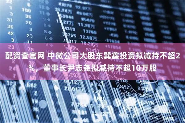 配资查官网 中微公司大股东巽鑫投资拟减持不超2%，董事长尹志尧拟减持不超10万股