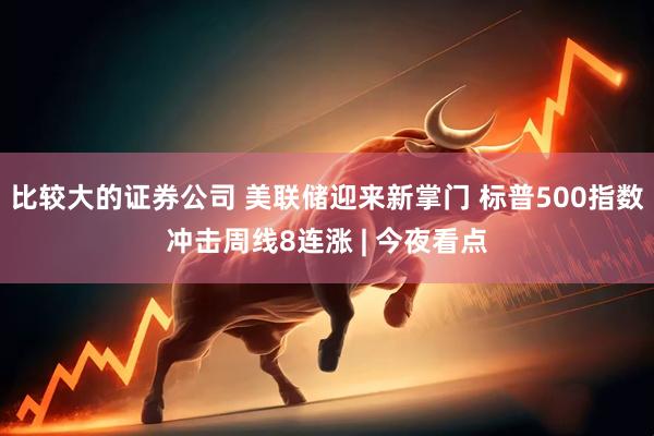比较大的证券公司 美联储迎来新掌门 标普500指数冲击周线8连涨 | 今夜看点