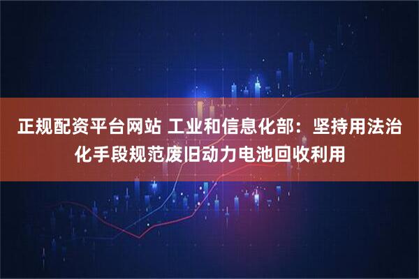 正规配资平台网站 工业和信息化部：坚持用法治化手段规范废旧动力电池回收利用