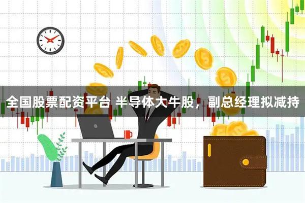 全国股票配资平台 半导体大牛股，副总经理拟减持