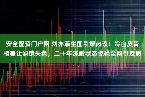 安全配资门户网 刘亦菲生图引爆热议！冷白皮骨相美让滤镜失色，二十年冻龄状态惊艳全网引反思