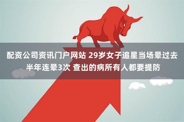 配资公司资讯门户网站 29岁女子追星当场晕过去 半年连晕3次 查出的病所有人都要提防