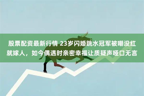 股票配资最新行情 23岁闪婚跳水冠军被嘲没红就嫁人，如今偶遇时亲密幸福让质疑声哑口无言